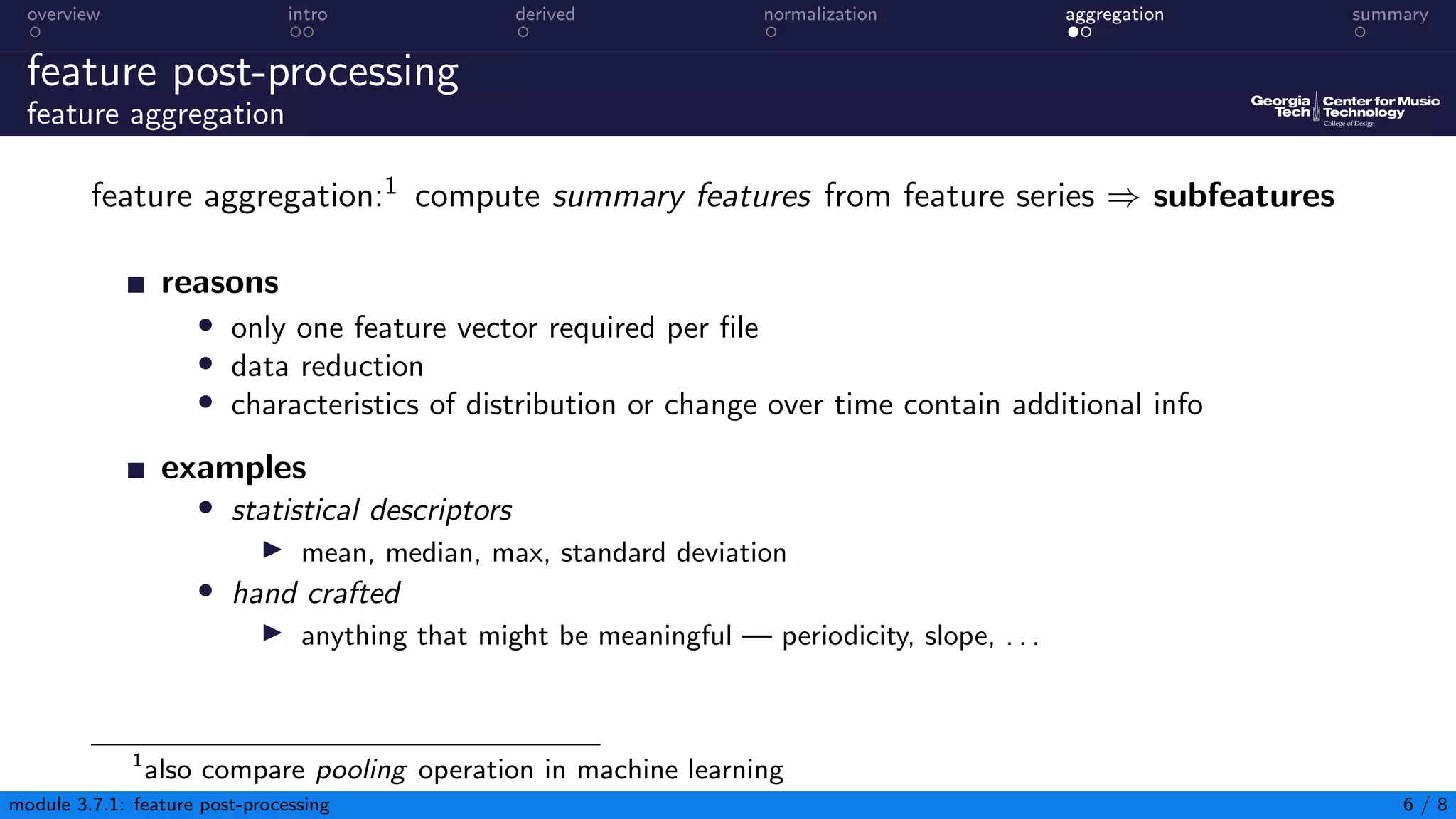 overview intro derived normalization aggregation summary
feature post-processing
feature aggregation
feature aggregation:1 compute summary features from feature series ⇒ subfeatures
reasons
• only one feature vector required per file
• data reduction
• characteristics of distribution or change over time contain additional info
examples
• statistical descriptors
▶ mean, median, max, standard deviation
• hand crafted
▶ anything that might be meaningful — periodicity, slope, . . .
1
also compare pooling operation in machine learning
module 3.7.1: feature post-processing 6 / 8
 