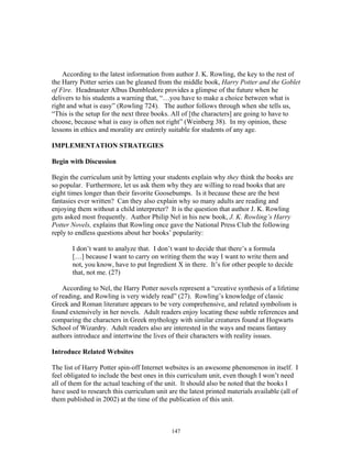 147
According to the latest information from author J. K. Rowling, the key to the rest of
the Harry Potter series can be gleaned from the middle book, Harry Potter and the Goblet
of Fire. Headmaster Albus Dumbledore provides a glimpse of the future when he
delivers to his students a warning that, “…you have to make a choice between what is
right and what is easy” (Rowling 724). The author follows through when she tells us,
“This is the setup for the next three books. All of [the characters] are going to have to
choose, because what is easy is often not right” (Weinberg 38). In my opinion, these
lessons in ethics and morality are entirely suitable for students of any age.
IMPLEMENTATION STRATEGIES
Begin with Discussion
Begin the curriculum unit by letting your students explain why they think the books are
so popular. Furthermore, let us ask them why they are willing to read books that are
eight times longer than their favorite Goosebumps. Is it because these are the best
fantasies ever written? Can they also explain why so many adults are reading and
enjoying them without a child interpreter? It is the question that author J. K. Rowling
gets asked most frequently. Author Philip Nel in his new book, J. K. Rowling’s Harry
Potter Novels, explains that Rowling once gave the National Press Club the following
reply to endless questions about her books’ popularity:
I don’t want to analyze that. I don’t want to decide that there’s a formula
[…] because I want to carry on writing them the way I want to write them and
not, you know, have to put Ingredient X in there. It’s for other people to decide
that, not me. (27)
According to Nel, the Harry Potter novels represent a “creative synthesis of a lifetime
of reading, and Rowling is very widely read” (27). Rowling’s knowledge of classic
Greek and Roman literature appears to be very comprehensive, and related symbolism is
found extensively in her novels. Adult readers enjoy locating these subtle references and
comparing the characters in Greek mythology with similar creatures found at Hogwarts
School of Wizardry. Adult readers also are interested in the ways and means fantasy
authors introduce and intertwine the lives of their characters with reality issues.
Introduce Related Websites
The list of Harry Potter spin-off Internet websites is an awesome phenomenon in itself. I
feel obligated to include the best ones in this curriculum unit, even though I won’t need
all of them for the actual teaching of the unit. It should also be noted that the books I
have used to research this curriculum unit are the latest printed materials available (all of
them published in 2002) at the time of the publication of this unit.
 