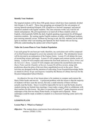 148
Identify Your Students
My targeted students will be three fifth grade classes which have been randomly divided
into Groups A, B, and C. These class groupings are arranged for the sole purpose of
mixing Spanish-speaking bilingual, ESL (English as a Second Language), and special
education students with regular students. The class structure works very well for all
intents and purposes. My job requirement is to teach all of these students solely in
English, which partially fulfills the daily English-speaking requirement for all bilingual
transition students. By seating regular English students at tables with bilingual students,
peer tutoring naturally occurs. Without my having to ask, the ESL students can be relied
upon to translate what I am teaching into Spanish for their friends who are having
difficulty understanding the spoken and written English.
Tailor the Lesson Plans to Your Student Population
I see each group for one hour per week; therefore, my curriculum unit will be composed
of six brief lessons designed to cover one semester (six weeks). The introductory lesson
will be devoted to an explanation of the Fantasy Genre. Lesson #2 will debate the issue
of reconciling science and magic. Lesson #3 will compare and contrast similar works of
fantasy. Lesson #4 will compare and contrast the first book and movie, Harry Potter and
the Sorcerer’s Stone. Lesson #5 will compare and contrast the second book and movie,
Harry Potter and the Chamber of Secrets. Lesson #6 will be a review, along with
predictions about the plots of the next three unpublished novels in the series. These
activities are designed with the intention of cultivating Texas Essential Knowledge Skills
as stated in Library Scope and Sequence issued by the Bureau of Library Services for the
Houston Independent School District.
An objective for one of my lesson plans is for students to compare and contrast the
Harry Potter books and movies. A projected problem with this lesson is that the majority
of students will have seen the movies, but only a small minority of them will have
actually read the books. Since it would be impossible for me to read the books aloud to
students during our limited class meetings, I must make a major effort to collaborate with
their teachers for this lesson. My plan is to purchase for each 5th
grade classroom several
audiotapes of the first two Harry Potter books, in English and in Spanish. These
audiotapes could be made available to students in a classroom listening center and in the
library.
LESSONS PLANS
Lesson Plan 1: What is a Fantasy?
Objective: The student draws conclusions from information gathered from multiple
sources. (TEKS 5.13G)
 