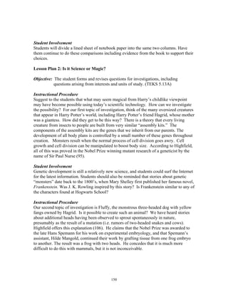 150
Student Involvement
Students will divide a lined sheet of notebook paper into the same two columns. Have
them continue to do these comparisons including evidence from the book to support their
choices.
Lesson Plan 2: Is it Science or Magic?
Objective: The student forms and revises questions for investigations, including
questions arising from interests and units of study. (TEKS 5.13A)
Instructional Procedure
Suggest to the students that what may seem magical from Harry’s childlike viewpoint
may have become possible using today’s scientific technology. How can we investigate
the possibility? For our first topic of investigation, think of the many oversized creatures
that appear in Harry Potter’s world, including Harry Potter’s friend Hagrid, whose mother
was a giantess. How did they get to be this way? There is a theory that every living
creature from insects to people are built from very similar “assembly kits.” The
components of the assembly kits are the genes that we inherit from our parents. The
development of all body plans is controlled by a small number of these genes throughout
creation. Monsters result when the normal process of cell division goes awry. Cell
growth and cell division can be manipulated to boost body size. According to Highfield,
all of this was proved in the Nobel Prize winning mutant research of a geneticist by the
name of Sir Paul Nurse (95).
Student Involvement
Genetic development is still a relatively new science, and students could surf the Internet
for the latest information. Students should also be reminded that stories about genetic
“monsters” date back to the 1800’s, when Mary Shelley first published her famous novel,
Frankenstein. Was J. K. Rowling inspired by this story? Is Frankenstein similar to any of
the characters found at Hogwarts School?
Instructional Procedure
Our second topic of investigation is Fluffy, the monstrous three-headed dog with yellow
fangs owned by Hagrid. Is it possible to create such an animal? We have heard stories
about additional heads having been observed to sprout spontaneously in nature,
presumably as the result of a mutation (i.e. rumors of two-headed snakes and cows).
Highfield offers this explanation (106). He claims that the Nobel Prize was awarded to
the late Hans Spemann for his work on experimental embryology, and that Spemann’s
assistant, Hilde Mangold, continued their work by grafting tissue from one frog embryo
to another. The result was a frog with two heads. He concedes that it is much more
difficult to do this with mammals, but it is not inconceivable.
 