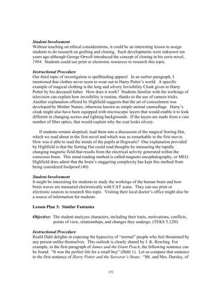 151
Student Involvement
Without touching on ethical considerations, it could be an interesting lesson to assign
students to do research on grafting and cloning. Such developments were unknown ten
years ago although George Orwell introduced the concept of cloning in his eerie novel,
1984. Students could use print or electronic resources to research this topic.
Instructional Procedure
Our third topic of investigation is spellbinding apparel. In an earlier paragraph, I
mentioned that clothes never seem to wear out in Harry Potter’s world. A specific
example of magical clothing is the long and silvery Invisibility Cloak given to Harry
Potter by his deceased father. How does it work? Students familiar with the workings of
television can explain how invisibility is routine, thanks to the use of camera tricks.
Another explanation offered by Highfield suggests that the art of concealment was
developed by Mother Nature, otherwise known as simple animal camouflage. Harry’s
cloak might also have been equipped with microscopic layers that would enable it to look
different in changing scenes and lighting backgrounds. If the layers are made from a vast
number of fiber optics, that would explain why the coat looks silvery.
If students remain skeptical, lead them into a discussion of the magical Sorting Hat,
which we read about in the first novel and which was so remarkable in the first movie.
How was it able to read the minds of the pupils at Hogwarts? One explanation provided
by Highfield is that the Sorting Hat could read thoughts by measuring the rapidly
changing magnetic field that results from the electrical activity generated within the
conscious brain. This mind reading method is called magneto encephalography, or MEG.
Highfield does admit that the brain’s staggering complexity has kept this method from
being considered foolproof (40).
Student Involvement
It might be interesting for students to study the workings of the human brain and how
brain waves are measured electronically with CAT scans. They can use print or
electronic sources to research this topic. Visiting their local doctor’s office might also be
a source of information for students.
Lesson Plan 3: Similar Fantasies
Objective: The student analyzes characters, including their traits, motivations, conflicts,
points of view, relationships, and changes they undergo. (TEKS 5.12H)
Instructional Procedure
Roald Dahl delights in exposing the hypocrisy of “normal” people who feel threatened by
any person unlike themselves. This outlook is clearly shared by J. K. Rowling. For
example, in the first paragraph of James and the Giant Peach, the following sentence can
be found: “It was the perfect life for a small boy” (Dahl 1). Let us compare that sentence
to the first sentence of Harry Potter and the Sorcerer’s Stone: “Mr. and Mrs. Dursley, of
 