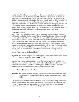 152
number four, Privet Drive, were proud to say that they were perfectly normal, thank you
very much” (Rowling 1). This line would be at home in almost any of Dahl’s novels,
whose plots are centered on the lives of innocent orphan children who find themselves
suddenly and unexpectedly subjected to the cruelty of their relatives. The “normality” of
these same relatives is often repeatedly emphasized with an ironic twist. In my
experience, adults often find Dahl’s work too cruel and unsuitable for young readers, but
I have noticed that my students seem to really enjoy the spirited lampooning of the
“nasty” adults in James and the Giant Peach and in Matilda. Books that are popular with
students were purposely selected for this lesson to make it more enjoyable.
Student Involvement
Harry Potter’s miserable situation when living among the Muggles (ordinary humans)
will bring to mind other similar stories. The real issue of modern day child abuse could
be raised, discussed with students, and solutions proposed. Harry’s tasteless and cruel
relatives (uncle, aunt and cousin) can then be compared to James and his rotten aunts in
Roald Dahl’s classic story, James and the Giant Peach. This “compare and contrast”
activity could be extended to include the selfish and hedonistic family of Dahl’s equally
popular story, Matilda. Another interesting similarity with the Harry Potter series is that
both of these books by Roald Dahl have also been made into movies. An extension
activity would be to compare and contrast Dahl’s movies with Rowling’s movies.
Lesson Plans 4 and 5: Books vs. Movies
Objective: The student compares and contrasts print, visual, and electronic media such as
film with the written story. (TEKS 5.23B)
It almost goes without saying that there would also have to be a lesson outlining the
differences and similarities between the first two Harry Potter books and the movies that
were made about them. I would use Venn Diagrams and I would create one for this
purpose using the following website: http://www.venndiagram.com.
Lesson Plan 6: The Unpublished Books
Objective: The student interprets and uses graphic sources of information such as maps,
graphs, timelines, tables, and diagrams to address research questions. (TEKS
5.12D)
J. K. Rowling has stated her intention of writing seven books for the Harry Potter series.
Four of them have been published to date, with the 5th
novel due in bookstores on June
21, 2003. A suggested final lesson will be focused on predicting the outcomes and
events which will take place in the future Harry Potter books.
 