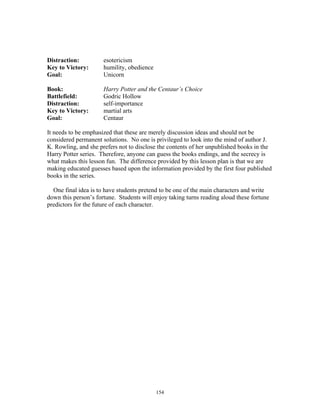 154
Distraction: esotericism
Key to Victory: humility, obedience
Goal: Unicorn
Book: Harry Potter and the Centaur’s Choice
Battlefield: Godric Hollow
Distraction: self-importance
Key to Victory: martial arts
Goal: Centaur
It needs to be emphasized that these are merely discussion ideas and should not be
considered permanent solutions. No one is privileged to look into the mind of author J.
K. Rowling, and she prefers not to disclose the contents of her unpublished books in the
Harry Potter series. Therefore, anyone can guess the books endings, and the secrecy is
what makes this lesson fun. The difference provided by this lesson plan is that we are
making educated guesses based upon the information provided by the first four published
books in the series.
One final idea is to have students pretend to be one of the main characters and write
down this person’s fortune. Students will enjoy taking turns reading aloud these fortune
predictors for the future of each character.
 