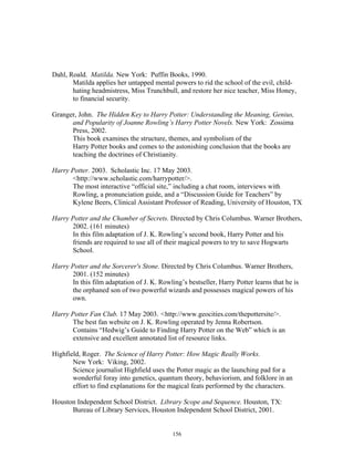 156
Dahl, Roald. Matilda. New York: Puffin Books, 1990.
Matilda applies her untapped mental powers to rid the school of the evil, child-
hating headmistress, Miss Trunchbull, and restore her nice teacher, Miss Honey,
to financial security.
Granger, John. The Hidden Key to Harry Potter: Understanding the Meaning, Genius,
and Popularity of Joanne Rowling’s Harry Potter Novels. New York: Zossima
Press, 2002.
This book examines the structure, themes, and symbolism of the
Harry Potter books and comes to the astonishing conclusion that the books are
teaching the doctrines of Christianity.
Harry Potter. 2003. Scholastic Inc. 17 May 2003.
<http://www.scholastic.com/harrypotter/>.
The most interactive “official site,” including a chat room, interviews with
Rowling, a pronunciation guide, and a “Discussion Guide for Teachers” by
Kylene Beers, Clinical Assistant Professor of Reading, University of Houston, TX
Harry Potter and the Chamber of Secrets. Directed by Chris Columbus. Warner Brothers,
2002. (161 minutes)
In this film adaptation of J. K. Rowling’s second book, Harry Potter and his
friends are required to use all of their magical powers to try to save Hogwarts
School.
Harry Potter and the Sorcerer's Stone. Directed by Chris Columbus. Warner Brothers,
2001. (152 minutes)
In this film adaptation of J. K. Rowling’s bestseller, Harry Potter learns that he is
the orphaned son of two powerful wizards and possesses magical powers of his
own.
Harry Potter Fan Club. 17 May 2003. <http://www.geocities.com/thepottersite/>.
The best fan website on J. K. Rowling operated by Jenna Robertson.
Contains “Hedwig’s Guide to Finding Harry Potter on the Web” which is an
extensive and excellent annotated list of resource links.
Highfield, Roger. The Science of Harry Potter: How Magic Really Works.
New York: Viking, 2002.
Science journalist Highfield uses the Potter magic as the launching pad for a
wonderful foray into genetics, quantum theory, behaviorism, and folklore in an
effort to find explanations for the magical feats performed by the characters.
Houston Independent School District. Library Scope and Sequence. Houston, TX:
Bureau of Library Services, Houston Independent School District, 2001.
 
