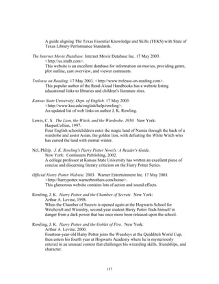 157
A guide aligning The Texas Essential Knowledge and Skills (TEKS) with State of
Texas Library Performance Standards.
The Internet Movie Database. Internet Movie Database Inc. 17 May 2003.
<http://us.imdb.com>.
This website is an excellent database for information on movies, providing genre,
plot outline, cast overview, and viewer comments.
Trelease on Reading. 17 May 2003. <http://www.trelease-on-reading.com>.
This popular author of the Read-Aloud Handbooks has a website listing
educational links to libraries and children's literature sites.
Kansas State University, Dept. of English. 17 May 2003.
<http://www.ksu.edu/english/help/rowling>.
An updated list of web links on author J. K. Rowling.
Lewis, C. S. The Lion, the Witch, and the Wardrobe. 1950. New York:
HarperCollins, 1997.
Four English schoolchildren enter the magic land of Narnia through the back of a
wardrobe and assist Asian, the golden lion, with defeating the White Witch who
has cursed the land with eternal winter.
Nel, Philip. J. K. Rowling's Harry Potter Novels: A Reader's Guide.
New York: Continuum Publishing, 2002.
A college professor at Kansas State University has written an excellent piece of
concise and discerning literary criticism on the Harry Potter Series.
Official Harry Potter Website. 2003. Warner Entertainment Inc. 17 May 2003.
<http://harrypotter.warnerbrothers.com/home>.
This glamorous website contains lots of action and sound effects.
Rowling, J. K. Harry Potter and the Chamber of Secrets. New York:
Arthur A. Levine, 1998.
When the Chamber of Secrets is opened again at the Hogwarts School for
Witchcraft and Wizardry, second-year student Harry Potter finds himself in
danger from a dark power that has once more been released upon the school.
Rowling, J. K. Harry Potter and the Goblet of Fire. New York:
Arthur A. Levine, 2000.
Fourteen-year-old Harry Potter joins the Weasleys at the Quidditch World Cup,
then enters his fourth year at Hogwarts Academy where he is mysteriously
entered in an unusual contest that challenges his wizarding skills, friendships, and
character.
 