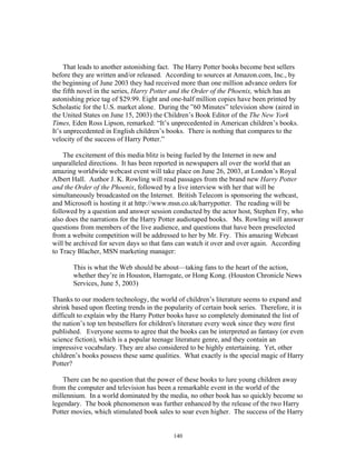 140
That leads to another astonishing fact. The Harry Potter books become best sellers
before they are written and/or released. According to sources at Amazon.com, Inc., by
the beginning of June 2003 they had received more than one million advance orders for
the fifth novel in the series, Harry Potter and the Order of the Phoenix, which has an
astonishing price tag of $29.99. Eight and one-half million copies have been printed by
Scholastic for the U.S. market alone. During the ”60 Minutes” television show (aired in
the United States on June 15, 2003) the Children’s Book Editor of the The New York
Times, Eden Ross Lipson, remarked: “It’s unprecedented in American children’s books.
It’s unprecedented in English children’s books. There is nothing that compares to the
velocity of the success of Harry Potter.”
The excitement of this media blitz is being fueled by the Internet in new and
unparalleled directions. It has been reported in newspapers all over the world that an
amazing worldwide webcast event will take place on June 26, 2003, at London’s Royal
Albert Hall. Author J. K. Rowling will read passages from the brand new Harry Potter
and the Order of the Phoenix, followed by a live interview with her that will be
simultaneously broadcasted on the Internet. British Telecom is sponsoring the webcast,
and Microsoft is hosting it at http://www.msn.co.uk/harrypotter. The reading will be
followed by a question and answer session conducted by the actor host, Stephen Fry, who
also does the narrations for the Harry Potter audiotaped books. Ms. Rowling will answer
questions from members of the live audience, and questions that have been preselected
from a website competition will be addressed to her by Mr. Fry. This amazing Webcast
will be archived for seven days so that fans can watch it over and over again. According
to Tracy Blacher, MSN marketing manager:
This is what the Web should be about—taking fans to the heart of the action,
whether they’re in Houston, Harrogate, or Hong Kong. (Houston Chronicle News
Services, June 5, 2003)
Thanks to our modern technology, the world of children’s literature seems to expand and
shrink based upon fleeting trends in the popularity of certain book series. Therefore, it is
difficult to explain why the Harry Potter books have so completely dominated the list of
the nation’s top ten bestsellers for children's literature every week since they were first
published. Everyone seems to agree that the books can be interpreted as fantasy (or even
science fiction), which is a popular teenage literature genre, and they contain an
impressive vocabulary. They are also considered to be highly entertaining. Yet, other
children’s books possess these same qualities. What exactly is the special magic of Harry
Potter?
There can be no question that the power of these books to lure young children away
from the computer and television has been a remarkable event in the world of the
millennium. In a world dominated by the media, no other book has so quickly become so
legendary. The book phenomenon was further enhanced by the release of the two Harry
Potter movies, which stimulated book sales to soar even higher. The success of the Harry
 