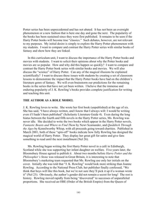 141
Potter series has been unprecedented and has not abated. It has not been an overnight
phenomenon or a new fashion that is here one day and gone the next. The popularity of
the books has been sustained since they were first published. It remains to be seen if the
Harry Potter books will become true “classics.” Such debates, however, are not relevant
to my purposes. My initial desire is simply to explore the Harry Potter phenomenon with
my students. I want to compare and contrast the Harry Potter series with similar books of
fantasy and show how they are linked.
In this curriculum unit, I want to discuss the importance of the Harry Potter books and
movies with students. I want to solicit their opinions about why the Potter books and
movies are so popular. How and why did this happen so quickly? I want to compare and
contrast the Harry Potter book series with similar books and movies. We will also
discuss the “science” of Harry Potter. Can any of the magical illusions be explained
scientifically? I want to discuss these issues with students by creating a set of classroom
lessons to demonstrate the impact that the Harry Potter books have had on the children’s
literature genre of fantasy. We will even brainstorm our predictions for the remaining
books in the series that have not yet been written. I believe that the immense and
enduring popularity of J. K. Rowling’s books provides complete justification for writing
and teaching this unit.
THE AUTHOR AS A ROLE MODEL
J. K. Rowling loves to write. She wrote her first book (unpublished) at the age of six.
She has said, “I have always written, and I know that I always will: I would be writing
even if I hadn’t been published” (Scholastic Literature Guide 4). Even during the long
hiatus between the fourth and fifth novels in the Harry Potter series, Ms. Rowling was
never idle. She decided to write the two books which appear in the Harry Potter novels,
Fantastic Beasts and Where to Find Them by Newt Scamander, and Quidditch Through
the Ages by Kennilworthy Whisp, with all proceeds going toward charities. Published in
March 2001, both of these “spin-off” books indicate how fully Rowling has designed the
magical world of Harry Potter. They display her great gift for satire and give fans
something to read until the next installment (Nel 26).
Ms. Rowling began writing the first Harry Potter novel in a café in Edinburgh,
Scotland while she was supporting her infant daughter on welfare. Five years later, the
Bloomsbury House agreed to publish it. About two months before Harry Potter and the
Philosopher’s Stone was released in Great Britain, it is interesting to note that
Bloomsbury’s marketing team requested that Ms. Rowling use only her initials on the
cover. Initially she was told that “J. K. Rowling” would look more striking than Joanne
Rowling. According to the National Press Club, her publisher finally confessed, “We
think that boys will like this book, but we’re not sure they’ll pick it up if a woman wrote
it” (Nel 23). Obviously, the author’s gender did not remain a secret for long! The rest is
history. Rowling moved rapidly from being “discovered” to successes of unparalleled
proportions. She received an OBE (Order of the British Empire) from the Queen of
 