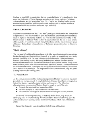 142
England in June 2003. A month later she was awarded a Doctor of Letters from her alma
mater, the University of Exeter, because according to her former professor, “what she
writes makes the world a better place” (Nel 25). Clearly, Ms. Rowling has become an
outstanding role model for both male and female students, and for anyone who has a
dream to write his/her own book and to see it get published
UNIT BACKGROUND
If you have students between the 3rd
and the 8th
grade, you already know that Harry Potter
is a presence in your classroom based upon the excitement generated by movie and book
releases. I plan to enhance my students’ and your students’ academic knowledge of the
literary content of the Harry Potter books with a curriculum unit that can be used for any
of these grades. I want to incorporate Harry Potter books into the classic literature genre
of fantasy. Let us begin with a definition of the fantasy genre and its place in children’s
literature.
What is a Genre?
The vast array of children's literature has to be divided according to some format (picture
books, chapter books, illustrated books) as well as by topics or issues (death, race, family
matters, friendship, etc.). The most common method of studying children's literature,
however, is according to genre. Grouping books together because they have similar
content allows us to discuss the available literature in an organized manner. Being aware
of the different genres helps librarians and media specialists provide a variety of literature
for students and teachers. It also provides an organization of cultural literacy to students
and a method for explaining it. For the purposes of this curriculum unit, only one genre
is being evaluated: the fantasy genre.
The Fantasy Genre
At this point, a discussion of the particular components of fantasy becomes an important
prelude to my curriculum unit. A simple definition of fantasy describes it as imaginative
fiction that features especially strange settings and characters. The following
characteristics or components of fantasy should be taught as part of the unit:
• Events in the story could not happen in real life.
• The story being set in a place that doesn’t actually exist.
• The characters use of special powers or fanciful strategies to solve problems.
As students are reading or listening to the Harry Potter stories, they should be
identifying ways in which the Harry Potter books fit the definition of fantasy. (See the
Scholastic Literature Guide(s) for the first four Potter books which were published in
2000.)
Fantasy has frequently been divided into the following subheadings:
 