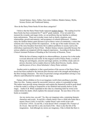 143
Animal fantasy, Epics, Fables, Fairy tales, Folklore, Modern fantasy, Myths,
Science fiction, and Traditional fantasy.
How do the Harry Potter books fit into these categories?
I believe that the Harry Potter books represent modern fantasy. The reading level for
these books has been estimated for 5th
and 6th
grade students. If we set aside for a
moment the wizardry and magic tricks, we see problems that are familiar to ordinary
teens and preteens. These are everyday issues such as family situations, peer
relationships, growth and maturity, and acceptance of cultural differences. Children
enjoy the modern fantasy genre because it gives them a sense of community, a sense that
someone else is having similar life experiences. As the age of the reader increases, the
focus of the story broadens from home life to address problems in society such as the
child abuse experienced by Harry Potter. Modern fantasy remains enjoyable because the
serious subplots are tempered with the magical experiences. According to Kylene Beers,
Clinical Assistant Professor of Reading at the University of Houston, Texas:
While the fun of fantasy might be its otherworldliness, its power lies in the truths
it reveals about the real world. So the magical world of Harry Potter, a world of
flying cars and dragons, unicorns and magic potions, invisibility cloaks and evil
powers, becomes real as readers discover truths about bravery, loyalty, choice,
and the power of love. (from Scholastic’s Harry Potter website)
Another point to emphasize is that a good portion of the success of the Harry Potter
novels has been credited to the intricate plot structure and to the strength and bonding of
the three teenage characters. The stress on personal courage and problem solving is very
effective and influential for readers in this age range.
Fantasy allows children to live in an imaginary world where anything is possible.
They love this. Fantasy cannot be successful, however, unless it is grounded in logic.
The author must provide strong characters and explain the fantastical world in great detail
so that the reader is willing to suspend his or her disbelief and actually believe in the
magic. Author E.B. White expanded on this idea in a charming letter he wrote to his
readers before his death, which explains this unusual concept. He uses three of his own
books as examples:
Are my stories true, you ask? No, they are imaginary tales, containing fantastic
characters and events. In real life, a family doesn’t have a child who looks like a
mouse (Stuart Little); in real life, a spider doesn’t spin words in her web
(Charlotte’s Web). In real life, a swan doesn’t blow a trumpet (The Trumpet of
the Swan). But real life is only one kind of life—there is also the life of the
imagination. And although my stories are imaginary, I like to think that there is
 