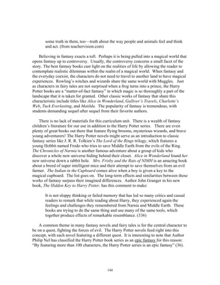 144
some truth in them, too—truth about the way people and animals feel and think
and act. (from teachervision.com)
Believing in fantasy exacts a toll. Perhaps it is being pulled into a magical world that
opens fantasy up to controversy. Usually, the controversy concerns a small facet of the
story. The best fantasy books cast light on the realities of life by allowing the reader to
contemplate realistic dilemmas within the realm of a magical world. When fantasy and
the everyday coexist, the characters do not need to travel to another land to have magical
experiences. Rowling’s witches and wizards share the same world with Muggles. Just
as characters in fairy tales are not surprised when a frog turns into a prince, the Harry
Potter books are a “matter-of-fact fantasy” in which magic is so thoroughly a part of the
landscape that it is taken for granted. Other classic works of fantasy that share this
characteristic include titles like Alice in Wonderland, Gulliver’s Travels, Charlotte’s
Web, Tuck Everlasting, and Matilda. The popularity of fantasy is tremendous, with
students demanding sequel after sequel from their favorite authors.
There is no lack of materials for this curriculum unit. There is a wealth of fantasy
children’s literature for our use in addition to the Harry Potter series. There are even
plenty of great books out there that feature flying brooms, mysterious wizards, and brave
young adventurers! The Harry Potter novels might serve as an introduction to classic
fantasy series like J. R. R. Tolkien’s The Lord of the Rings trilogy, which features a
young Hobbit named Frodo who tries to save Middle Earth from the evils of the Ring.
The Chronicles of Narnia is another famous adventure about a group of kids who
discover a whole new universe hiding behind their closet. Alice in Wonderland found her
new universe down a rabbit hole. Mrs. Frisby and the Rats of NIMH is an amazing book
about a breed of super intelligent mice and their attempt to save themselves from an evil
farmer. The Indian in the Cupboard comes alive when a boy is given a key to the
magical cupboard. The list goes on. The long-term effects and similarities between these
works of fantasy surpass their imagined differences. Author John Granger in his new
book, The Hidden Key to Harry Potter, has this comment to make:
It is not sloppy thinking or failed memory that has led so many critics and casual
readers to remark that while reading about Harry, they experienced again the
feelings and challenges they remembered from Narnia and Middle Earth. These
books are trying to do the same thing and use many of the same tools, which
together produce effects of remarkable resemblance. (336)
A common theme in many fantasy novels and fairy tales is for the central character to
be on a quest, fighting the forces of evil. The Harry Potter novels feed right into this
concept, with each novel featuring a different quest. It is interesting to note that Author
Philip Nel has classified the Harry Potter book series as an epic fantasy for this reason:
“By featuring more than 100 characters, the Harry Potter series is an epic fantasy” (36).
 