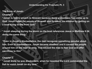 Understanding the Prophetic Pt. 3
The Book of Jonah:
Chapter 1
“Jonah is told to preach to Nineveh because there wickedness had come up to
God. Jonah hated the people of Nineveh and forsakes his mission by getting on
a boat trying to flee from God.”
“Jonah sleeping during the storm on the boat references Jesus in Matthew 8:24
doing the same thing.”
“Even in Jonah’s disobedience, the men recognize something peculiar about
him. Even in disobedience, Jonah became obedient and it caused the people
around him on the boat to obey. This caused the men to fear God and offer
sacrifices to Him”
Chapter 2:
“Jonah knew he was disobedient, when he repented the Lord commanded the
fish to vomit Jonah on dry land.”
 