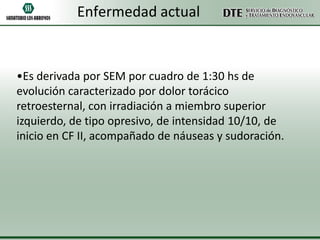 Enfermedad actual

•Es derivada por SEM por cuadro de 1:30 hs de
evolución caracterizado por dolor torácico
retroesternal, con irradiación a miembro superior
izquierdo, de tipo opresivo, de intensidad 10/10, de
inicio en CF II, acompañado de náuseas y sudoración.

 