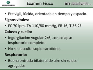 Examen Físico
• Pte vigil, lúcida, orientada en tiempo y espacio.
Signos vitales:
• FC 70 lpm, TA 110/80 mmHg, FR 16, T 36.2º
Cabeza y cuello:
• Ingurgitación yugular 2/6, con colapso
inspiratorio completo.
• No se ausculta soplo carotídeo.
Respiratorio:
• Buena entrada bilateral de aire sin ruidos
agregados

 