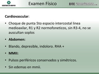 Examen Físico
Cardiovascular:
• Choque de punta 5to espacio intercostal linea
medioaxilar, R1 y R2 normofoneticos, sin R3-4, no se
auscultan soplos
• Abdomen:

• Blando, depresible, indoloro. RHA +
• MMII:
• Pulsos periféricos conservados y simétricos.
• Sin edemas en mmii.

 
