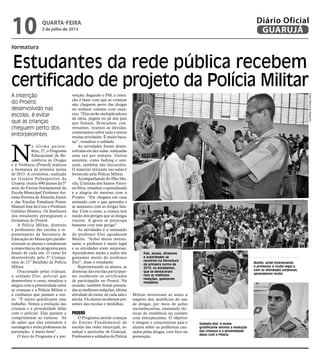 formatura
Estudantes da rede pública recebem
certificado de projeto da Polícia Militar
A intenção
do Proerd,
desenvolvido nas
escolas, é evitar
que as crianças
cheguem perto dos
entorpecentes
Pais, alunos, diretores
e autoridades se
reuniram na formatura
da primeira turma de
2013; os estudantes,
que se destacaram
com as melhores
redações, ganharam
medalhas
Soldado Eloi: é muito
gratificante vermos a evolução
das crianças e a proximidade
delas com a Polícia
Murilo: achei interessante,
o professor é muito legal e,
com as atividades surpresas,
aprendemos muito
N
a última quinta-
feira, 27, o Programa
Educacional de Re-
sistência às Drogas
e à Violência (Proerd) realizou
a formatura da primeira turma
de 2013. A cerimônia, realizada
no Ginásio Poliesportivo da
Unaerp, reuniu 490 alunos da 5º
série do Ensino fundamental da
Escola Municipal Professor An-
tonio Ferreira de Almeida Junior
e das Escolas Estaduais Pastor
Manoel José da Cruz e Professor
Galdino Moreira. Os familiares
dos estudantes prestigiaram a
formatura do Proerd.
A Polícia Militar, diretores
e professores das escolas e re-
presentantes da Secretaria de
Educação do Município parabe-
nizaram os alunos e ressaltaram
a importância do programa para
futuro de cada um. O curso foi
desenvolvido pela 5º Compa-
nhia do 21º Batalhão da Polícia
Militar.
Ovacionado pelas crianças,
o soldado Eloi, policial que
desenvolveu o curso, ressaltou a
alegria com a proximidade entre
as crianças e a Polícia Militar e
a confiança que passam a sen-
tir. “É muito gratificante esse
trabalho. Vemos a evolução das
crianças e a proximidade delas
com o policial. Elas passam a
cumprimentar as viaturas. Só
de saber que eles entendem a
mensagem e serão professores da
prevenção, é muito bom”.
O foco do Programa é a pre-
venção. Segundo o PM, a inten-
ção é fazer com que as crianças
não cheguem perto das drogas
ou tenham contato com usuá-
rios. “Elas serão multiplicadores
da ideia, pegam no pé dos pais
que fumam. Brincamos, con-
versamos, tiramos as dúvidas,
conversamos sobre tudo e temos
muitas atividades. É muito baca-
na”, ressaltou o soldado.
As atividades foram desen-
volvidas em dez aulas, realizadas
uma vez por semana. Outros
assuntos, como bullying e ami-
zade, também são discutidos.
O material utilizado nas aulas é
fornecido pela Polícia Militar.
Acompanhando do filho Mu-
rilo, Cristiana dos Santos Vitori-
no Silva, ressaltou o aprendizado
e a alegria do menino com o
Projeto. “Ele chegava em casa
animado com o que aprendia e
se assustava com as drogas fala-
das. Com o curso, a criança tem
noção dos perigos que as drogas
trazem. A gente se preocupa
bastante com esse perigo”.
As atividades e a animação
do professor Eloi agradaram
Murilo. “Achei muito interes-
sante, o professor é muito legal
e as atividades eram surpresas.
Aprendemos muito e todos nós
gostamos muito do professor
Eloi”, disse o estudante.
Representando os alunos, as
diretoras das escolas participan-
tes receberam os certificados
de participação no Proerd. Na
ocasião, também foram premia-
das as melhores redações, última
atividade do curso, de cada sala e
escola. Os alunos receberam pre-
sentes das escolas e medalhas.
Proerd
O Programa atende crianças
do Ensino Fundamental de
escolas das redes municipal, es-
tadual e particular de Guarujá.
Professores e soldados da Polícia
Militar ministram as aulas a
respeito dos malefícios do uso
de drogas, por meio de ações
socioeducativas, ensinando téc-
nicas de resistência no contato
com entorpecentes. O objetivo
é integrar e conscientizar pais e
alunos sobre os problemas cau-
sados pelas drogas, com foco na
prevenção.
FotosRaimundoNogueira
quarta-feira
3 de julho de 2013
10 GUARUJÁ
Diário Oficial
 