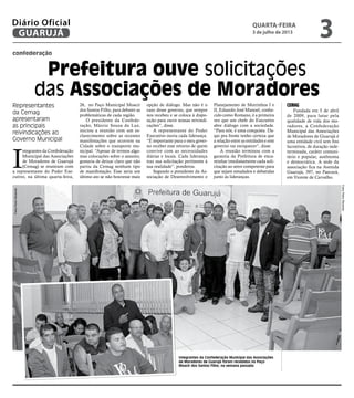 confederação
Prefeitura ouve solicitações
das Associações de Moradores
Representantes
da Cemag
apresentaram
as principais
reivindicações ao
Governo Municipal
Integrantes da Confederação Municipal das Associações
de Moradores de Guarujá foram recebidos no Paço
Moacir dos Santos Filho, na semana passada
I
ntegrantes da Confederação
Municipal das Associações
de Moradores de Guarujá
(Cemag) se reuniram com
a representante do Poder Exe-
cutivo, na última quarta-feira,
26, no Paço Municipal Moacir
dos Santos Filho, para debater as
problemáticas de cada região.
O presidente da Confede-
ração, Márcio Souza da Luz,
iniciou a reunião com um es-
clarecimento sobre as recentes
manifestações que ocorrem na
Cidade sobre o transporte mu-
nicipal. “Apesar de termos algu-
mas colocações sobre o assunto,
gostaria de deixar claro que não
partiu da Cemag nenhum tipo
de manifestação. Esse seria um
último ato se não houvesse mais
opção de diálogo. Mas não é o
caso desse governo, que sempre
nos recebeu e se coloca à dispo-
sição para ouvir nossas reivindi-
cações”, disse.
A representante do Poder
Executivo ouviu cada liderança.
“É importante para o meu gover-
no receber esse retorno de quem
convive com as necessidades
diárias e locais. Cada liderança
traz sua solicitação pertinente à
sua realidade”, ponderou.
Segundo o presidente da As-
sociação de Desenvolvimento e
Planejamento de Morrinhos I e
II, Eduardo José Manoel, conhe-
cido como Romano, é a primeira
vez que um chefe do Executivo
abre diálogo com a sociedade.
“Para nós, é uma conquista. Da-
qui pra frente tenho certeza que
a relação entre as entidades e este
governo vai enriquecer”, disse.
A reunião terminou com a
garantia da Prefeitura de enca-
minhar imediatamente cada soli-
citação ao setor competente para
que sejam estudados e debatidas
junto às lideranças.
CeMAG
Fundada em 5 de abril
de 2009, para lutar pela
qualidade de vida dos mo-
radores, a Confederação
Municipal das Associações
de Moradores de Guarujá é
uma entidade civil sem fins
lucrativos, de duração inde-
terminada, caráter comuni-
tário e popular, autônoma
e democrática. A sede da
associação fica na Avenida
Guarujá, 397, no Paecará,
em Vicente de Carvalho.
FotosPedroRezende
FotosPedroRezende
quarta-feira
3 de julho de 2013
3GUARUJÁ
Diário Oficial
 