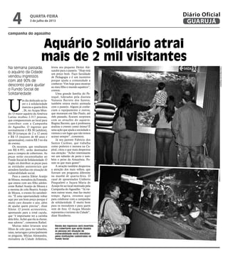 campanha do agasalho
Aquário Solidário atrai
mais de 2 mil visitantes
Na semana passada,
o aquário da Cidade
vendou ingressos
com até 90% de
desconto para ajudar
o Fundo Social de
Solidariedade
Renda dos ingressos será revertida
em cobertores que serão doados
às pessoas em situação de
vulnerabilidade social atendidas
pelas instituições cadastradas no
Fundo Social
U
m dia dedicado ao la-
zer e à solidariedade
marcou a quarta-feira
, 26, no Acqua Mun-
do. O maior aquário da América
Latina recebeu 2.317 pessoas,
que compareceram ao local para
contribuir com a Campanha
do Agasalho. O ingresso que
normalmente é R$ 30 (adultos),
R$ 20 (crianças de 2 a 12 anos)
e R$ 15 (maiores de 60 anos e
aposentados), custou R$ 3 no dia
do evento.
Os recursos, que resultaram
em R$ 6.951, serão destinados
para a compra de cobertores. As
peças serão encaminhadas ao
Fundo Social de Solidariedade. O
órgão irá distribuir as peças para
as entidades assistenciais que
atendem famílias em situação de
vulnerabilidade social.
Para a caseira Silene Araújo
de Moura, moradora da Enseada,
que estava com seu filho adoles-
cente Rafael Araújo de Moura e
a menina de colo Beatriz Araújo
de Moura, o evento foi satisfató-
rio. “É uma oportunidade voltar
aqui por um bom preço porque é
muito caro durante o ano, além
de ajudar quem precisa”, disse
Silene. O jovem acrescentou,
apontando para a irmã caçula,
que “é importante ver a carinha
dela feliz. Achei que ela ia chorar,
mas adorou”, comentou Rafael.
Muitas mães levavam seus
filhos de colo para ver tubarões,
raias, tartarugas e principalmente
os pinguins. Mirian Alessandra,
moradora da Cidade Atlântica,
levou seu pequeno Heitor Ale-
xandre para o passeio. “Hoje está
um preço bom. Faço faculdade
de Pedagogia e é um incentivo
porque ajuda a comunidade a
conhecer. Vim hoje para mostrar
ao meu filho o mundo aquático”,
contou.
Uma grande família do Pe-
requê, liderados pela diarista
Vanusia Barreto dos Santos,
também estava muito animada
com o passeio. Alguns já conhe-
ciam o equipamento e outros,
que moravam em São Paulo, até
mês passado, ficaram surpresos
com as atrações do aquário.
Regina Barreto, que é professora
avaliou o evento como ótimo! É
uma ação que ajuda a sociedade e
viemos a um lugar que não temos
acesso sempre”, comentou.
Já seu parente Fabrício dos
Santos Cardoso, que trabalha
como pedreiro e morava na Ca-
pital, citou o que mais despertou
sua atenção: “Achei interessante
ver um tubarão de perto e tam-
bém o peixe da Amazônia. Fo-
ram os que mais gostei”.
A atração também despertou
a atenção dos mais velhos, que
fizeram um programa diferente
na manhã de quarta-feira. O
casal de aposentados Umberto
Pasqualetti e Juçara Maria de
Araújo foi ao local motivado pela
Campanha do Agasalho. “Já vie-
mos outras vezes, mas faz muito
tempo. Agora, estamos aqui
para colaborar com a campanha
de solidariedade. É muito bom
para os moradores e para quem
vem de fora. O Acqua Mundo
representa o turismo da Cidade”,
disse Humberto.
FotosRaimundoNogueira
quarta-feira
3 de julho de 2013
4 GUARUJÁ
Diário Oficial
 