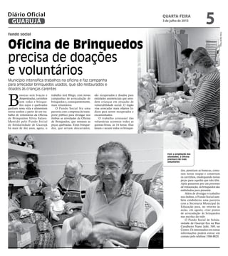 fundo social
Oficina de Brinquedos
precisa de doações
e voluntários
Município intensifica trabalhos na oficina e faz campanha
para arrecadar brinquedos usados, que são restaurados e
doados às crianças carentes
Com a ampliação das
atividades, a oficina
precisará de mais
voluntários
B
onecas sem braços e
despenteadas, carrinhos
sem rodas e brinque-
dos sujos e quebrados
ganham nova vida e alimentam
novos sonhos a partir de um tra-
balho de voluntárias da Oficina
de Brinquedos Sílvia Salaro.
Mantido pelo Fundo Social
de Solidariedade de Guarujá
há mais de dez anos, agora, o
trabalho terá fôlego, com novas
campanhas de arrecadação de
brinquedos e, consequentemente,
mais voluntários.
O Fundo Social fez uma
parceria com a empresa de trans-
porte público para divulgar nos
ônibus as atividades da Oficina
de Brinquedos, que restaura as
peças quebradas. Estes brinque-
dos, que seriam descartados,
dos, penteiam as bonecas, costu-
ram novas roupas e consertam
os carrinhos, readequando novas
peças para aqueles que não têm.
Após passarem por um processo
de restauração, os brinquedos são
embalados para presente.
Além de divulgar o trabalho
nos ônibus, o Fundo Social tam-
bém estabeleceu uma parceria
com a Secretaria Municipal de
Educação para, no retorno às
aulas, em agosto, criar postos
de arrecadação de brinquedos
nas escolas da rede.
O Fundo Social de Solida-
riedade de Guarujá fica na Rua
Cavalheiro Nami Jafet, 549, no
Centro. Os interessados em outras
informações podem entrar em
contato pelo telefone 3386-8820.
são recuperados e doados para
entidades assistenciais que aten-
dem crianças em situação de
vulnerabilidade social. O órgão
visa arrecadar mais objetos lú-
dicos para serem recuperados e
encaminhados.
O trabalho artesanal das
voluntárias acontece todas as
quintas-feiras, às 14 horas. Elas
lavam e secam todos os brinque-
FotosDanielPaiva
quarta-feira
3 de julho de 2013
5GUARUJÁ
Diário Oficial
 