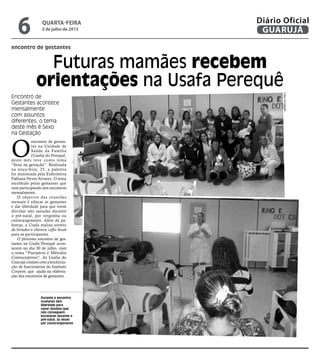 encontro de gestantes
Futuras mamães recebem
orientações na Usafa Perequê
Encontro de
Gestantes acontece
mensalmente
com assuntos
diferentes; o tema
deste mês é Sexo
na Gestação
Durante o encontro,
mulheres têm
liberdade para
sanar dúvidas que
não conseguem
esclarecer durante o
pré-natal, às vezes
por constrangimento
O
encontro de gestan-
tes na Unidade de
Saúde da Família
(Usafa) do Perequê,
deste mês teve como tema
“Sexo na gestação”. Realizada
na terça-feira, 25, a palestra
foi ministrada pela Enfermeira
Fabiana Neves Alvarez. O tema
escolhido pelas gestantes que
vem participando dos encontros
mensalmente.
O objetivo das reuniões
mensais é educar as gestantes
e dar liberdade para que tirem
dúvidas não sanadas durante
o pré-natal, por vergonha ou
constrangimento. Além de pa-
lestras, a Usafa realiza sorteio
de brindes e oferece coffee break
para as participantes.
O próximo encontro de ges-
tantes na Usafa Perequê acon-
tecerá no dia 30 de julho, com
o tema “Puerpério e Métodos
Contraceptivos”. As Usafas do
Guarujá contam com a terceiriza-
ção de funcionários do Instituto
Corpore, que ajuda na elabora-
ção dos encontros de gestantes.
FotosDivulgação
quarta-feira
3 de julho de 2013
6 GUARUJÁ
Diário Oficial
 