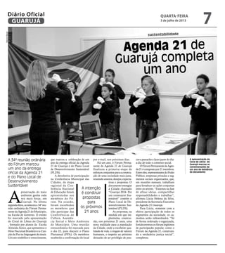 sustentabilidade
Agenda 21 de
Guarujá completa
um ano
A 34ª reunião ordinária
do Fórum marcou
um ano da entrega
oficial da Agenda 21
e do Plano Local de
Desenvolvimento
Sustentável
A intenção
é construir
propostas
para
os próximos
21 anos
A apresentação do
Coral de Libras do
Guarujá marcou as
comemorações de
um ano de existência
do documento
A
preservação do meio
ambiente ganha cada
vez mais força, em
Guarujá. Na última
segunda-feira,aconteceua34ºreu-
nião ordinária do Fórum Perma-
nentedaAgenda21doMunicípio,
na Escola de Governo. O evento
foi marcado pela apresentação
do Coral de Libras do Guarujá
, formado por alunos da Escola
Almeida Júnior, que apresentou o
Hino Nacional Brasileiro e a Can-
çãodaPaznalinguagemdesinais.
Um ato simbólico e emocionante,
que marcou a celebração de um
ano da entrega oficial da Agenda
21 de Guarujá e do Plano Local
de Desenvolvimento Sustentável
(PLDS).
A devolutiva de participação
na Conferência Municipal das
Cidades, da etapa
regional da Con-
ferência Nacional
de Educação foram
apresentadas aos
membros do Fó-
rum. Na ocasião,
foram escolhidos
os membros que
irão participar das
Conferências de
Cultura, Assistên-
cia Social e Meio Ambiente
do Município. Uma reunião
extraordinária foi marcada para
o dia 22, para discutir o Plano
Plurianual (PPA). Os membros
receberão a confirmação do local
por e-mail, nos próximos dias.
Há um ano, o Fórum Perma-
nente da Agenda 21 de Guarujá
finalizou a primeira etapa de
esforços conjuntos para a constru-
ção de uma sociedade mais justa,
reunindoanseios,desejos,expecta-
tivas e propostas. O
documentoentregue
à Cidade chamado
“Guarujá 2034- Por
um centenário Sus-
tentável” contém o
Plano Local de De-
senvolvimento Sus-
tentável (PLDS).
As propostas, na
medida em que im-
plantadas, construi-
rão, nos próximos 21 anos, uma
nova realidade para a população
da Cidade, onde a excelente qua-
lidade de vida, o resgate de valores
humanos, o respeito ao próximo
deixarão de ser privilégio de pou-
cos e passarão a fazer parte do dia-
a-dia de todo o contexto social.
OFórumPermanentedaAgen-
da21écompostopor21membros.
Entreeles,representantesdoPoder
Público, empresas privadas e seg-
mentos sociais organizados, que,
em reuniões mensais, trabalham
para fortalecer as ações conjuntas
entre os setores. “Estamos na fase
de afinar ideias, compartilhar
responsabilidades e trabalhar”,
afirmou Lúcia Helena da Silva,
presidente da Secretaria Executiva
da Agenda 21 Guarujá.
Para Lúcia, somente com a
efetiva participação de todos os
segmentos da sociedade, os ca-
minhos serão redesenhados. “Só
de forma ordenada e organizada,
fortaleceremososfórunslegítimos
de participação popular, como o
Fórum da Agenda 21, construin-
do a verdadeira justiça social”,
completou.
MarcosMiguel
quarta-feira
3 de julho de 2013
7GUARUJÁ
Diário Oficial
 