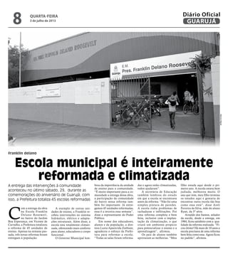 franklin delano
Escola municipal é inteiramente
reformada e climatizada
A entrega das intervenções à comunidade
aconteceu no último sábado, 29, durante as
comemorações do aniversário de Guarujá; com
isso, a Prefeitura totaliza 45 escolas reformadas
C
om a entrega da obra
na Escola Franklin
Delano Rosewetl,
no bairro do Jardim
Boa Esperança, em Vicente de
Carvalho, a Prefeitura totalizou
a reforma de 45 unidades de
ensino. Apenas na semana pas-
sada, três novas reformas foram
entregues à população.
A exemplo de outras uni-
dades de ensino, a Franklin re-
cebeu intervenções no sistema
hidráulico, elétrico e adapta-
ções estruturais. Além disso, a
escola esta totalmente climati-
zada, oferecendo mais conforto
para aluno, educadores e corpo
funcional.
O Governo Municipal lem-
brou da importância da unidade
de ensino para a comunidade.
“É muito importante para a co-
munidade a entrega dessa obra,
a participação da comunidade
do bairro nessa reforma tam-
bém foi importante. Já entre-
gamos 45 unidades reformadas,
essa é a terceira essa semana”,
disse a representante do Poder
Público.
Em nome dos educadores,
alunos e da população, a dire-
tora Luzia Aparecida Zorbiate,
agradeceu o esforço da Prefei-
tura para reformar a escola.
“Todas as salas foram reforma-
das e agora estão climatizadas,
todos ajudaram”.
A secretária de Educação
também lembrou do estado
em que a escola se encontrava
antes da reforma. “Não foi uma
simples pintura de paredes.
A escola tinha problemas de
rachaduras e infiltrações. Foi
uma reforma completa e bem
feita, inclusive com a implan-
tação da climatização, o que
criará um ambiente propício
para potencializar o ensino e a
aprendizagem”, afirmou.
Os pais de alunos também
aprovaram as melhorias. “Meu
filho estuda aqui desde o pri-
meiro ano. A escola estava bem
judiada, melhorou muito. O
ano que vem, meu filho termina
os estudos aqui e gostaria de
encontrar outra escola tão boa
como essa está”, disse Areli
Ferreira da Silva, mãe do aluno
Ryan, da 5ª série.
Arnaldo dos Santos, zelador
da escola, desde a entrega, em
1984, ficou satisfeito com a qua-
lidade da reforma realizada. “Fi-
cou ótimo! Há mais de 10 anos a
escola precisava de uma reforma
bem feita como essa. Agora ficou
no padrão”, afirmou.
MarcosMiguel
quarta-feira
3 de julho de 2013
8 GUARUJÁ
Diário Oficial
 