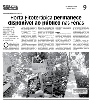 biblioteca geraldo ferraz
Horta Fitoterápica permanece
disponível ao público nas férias
Os visitantes são
atendidos por
especialistas, de
segunda a sexta-
feira, das 9 às 17
horas; grupos devem
agendar as visitas com
antecedência
O
projeto Horta Fitote-
rápica Comunitária,
realizado na Bibliote-
ca Municipal Geral-
do Ferraz, permanece disponível
ao público em julho. Durante
o recesso escolar, os munícipes
serão atendidos de segunda a
sexta-feira, das 9 às 17 horas, por
especialistas, na Rua Ceará, s/
nº - Vila Alice.
Quem comparecer à unidade
receberá atendimento de equipe
composta por biólogo, farmacêu-
tico e engenheiro agrônomo. O
projeto oferece informações de
47 espécies diferentes de ervas
medicinais encontradas na Horta
Fitorerápica.
Segundo o coordenador da
Biblioteca Municipal, Pedro
Menezes, o projeto recebe vá-
rios atendimentos durante o
recesso escolar. “Aqui na Re-
gião, várias pessoas possuem
o hábito de curar doenças com
a preparação de chás. A horta
oferece orientação para essas
pessoas sobre as funções das
plantas. Além do uso, é bené-
fico também para acréscimo de
conhecimento”.
Durante o período letivo,
os educadores das escolas
municipais de Guarujá compa-
recem com os alunos à Horta
Fitoterápica, para realizar um
momento prático nas aulas,
principalmente de biologia e
ciências. Conforme o coorde-
nador da biblioteca, o projeto
oferece instrumento de apren-
dizado para várias disciplinas,
facilitando a compreensão de
conteúdos.
Estudos
A Horta Fitoterápica Comu-
nitária foi implantada com base
em pesquisas. Segundo estudos,
cerca de 80% da população
mundial faz o uso de algum
tipo de erva na busca por um
alívio de sintomas dolorosos e
desagradáveis. Deste montante,
30% são diagnosticados pelos
médicos.
As plantas medicinais estão
cientificamente aprovadas para
ser utilizadas pela população
nas necessidades básicas de saú-
de, em função de sua facilidade
de acesso, do baixo custo e da
compatibilidade cultural com
as tradições populares. Por essa
razão, o trabalho de resgate do
conhecimento das plantas vem
se tornando cada vez mais impor-
tante, principalmente nas áreas
mais carentes.
A Biblioteca Geraldo Fer-
raz, localizada na Rua Ceará,
s/n, em Vicente de Carvalho
atende grupos de pessoas, es-
colas, universidades e também
realiza orientações individuais.
É necessário agendar horário na
unidade.
Visitantes recebem orientação
sobre os benefícios de cada
erva existente na horta, que
conta com 47 espécies
PedroRezende
quarta-feira
3 de julho de 2013
9GUARUJÁ
Diário Oficial
 