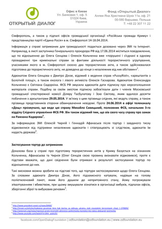 Фонд «Открытый Диалог» 
Аллея Яна Христиана Шуха 11а, оф. 21 
00-580 Варшава, Польша 
T: +48 22 307 11 22 
facebook.com/OpenDialogFoundation | odfoundation@odfoundation.eu | www.odfoundation.eu 
Офис в Киеве 
Ул. Банковая 1, оф. 5 
01024 Киев, 
Украина 
Сімферополь, а також у підпалі офісів громадської організації «Російська громада Криму» і 
представництва партії «Єдина Росія» в м. Сімферополі 14-18.04.2014. 
Інформація у справі затриманих для громадськості подається дозовано через ЗМІ та Інтернет. 
Наприклад, в листі заступника Генерального прокурора РФ від 17.06.2014 міститься повідомлення, 
що по відношенню до Олега Сенцова і Олексія Кольченка вже «порушені і з'єднані в одному 
провадженні три кримінальні справи за фактами діяльності терористичного угрупування, 
учасниками якого в м. Сімферополі скоєно два терористичних акти, а також здійснювалася 
підготовка до терористичного акту, не доведена до кінця з незалежних від них обставин»2. 
Адвокатом Олега Сенцова є Дмитро Дінзе, відомий з ведення справ «PussyRiot», «арештантів з 
Болотній площі», а також еколога і лівого активіста Олексія Гаскарова. Адвокатом Олександра 
Кольченко є Світлана Сидоркіна. ФСБ РФ змусила адвокатів дати підписку про нерозголошення 
матеріалів справи. Подібну за своїм змістом підписку зобов'язали дати і членів Московської 
громадської спостережної комісії Діляру Тасбулатову і Зою Свєтову, яким вдалося досягти 
побачення з арештантами 29.05.2014. У зв'язку з цим прізвища слідчих, які ведуть справу, а також 
прізвища представників сторони обвинувачення невідомі. Проте 24.06.2014 в ефірі телеканалу 
«Дощ» прозвучало, що веде цю справу Михайло Савицький, полковник ФСБ, начальник 3-го 
відділу Слідчого управління ФСБ РФ. Він також відомий тим, що вів свого часу справу про замах 
на Рамзана Кадирова3. 
За інформацією ЗМІ Олексій Чирній і Геннадій Афанасьєв після тортур і завданого тиску 
відмовилися від підтримки незалежних адвокатів і співпрацюють зі слідством, адвокатів їм 
надасть держава4. 
Застосування тортур до затриманих 
Доказова база у справі про підготовку терористичних актів у Криму базується на зізнаннях 
Кольченка, Афанасьєва та Чирнія (Олег Сенцов свою провину визнавати відмовився), проте є 
підстави вважати, що дані свідчення були отримані в результаті застосування тортур по 
відношенню до них. 
Такі висновки можна зробити на підставі того, що тортури застосовувалися щодо Олега Сенцова. 
За словами адвоката Дмитра Дінзе, його підзахисного катували, надівши на голову 
поліетиленовий пакет, яким його душили до непритомного стану, йому погрожували 
зґвалтуванням і вбивством, при цьому змушували зізнатися в організації вибухів, підпалах офісів, 
зберіганні зброї та вибухових речовин5. 
2 http://www.president-sovet.ru/news/6460/ 
3 http://tvrain.ru/articles/makeeva_grustnoe_kino_kak_bortsy_za_edinuju_ukrainu_stali_rossijskimi_terroristami_chast_1-370604/ 
4 http://avtonom.org/news/repressii-protiv-krymskih-aktivistov-politicheskiy-kontekst-kto-takoy-aleksandr-kolchenko 
5 http://www.youtube.com/watch?v=Z4m_azieUZU 
 