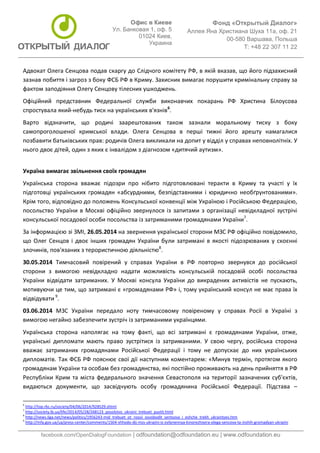 Фонд «Открытый Диалог» 
Аллея Яна Христиана Шуха 11а, оф. 21 
00-580 Варшава, Польша 
T: +48 22 307 11 22 
facebook.com/OpenDialogFoundation | odfoundation@odfoundation.eu | www.odfoundation.eu 
Офис в Киеве 
Ул. Банковая 1, оф. 5 
01024 Киев, 
Украина 
Адвокат Олега Сенцова подав скаргу до Слідчого комітету РФ, в якій вказав, що його підзахисний 
зазнав побиття і загроз з боку ФСБ РФ в Криму. Захисник вимагає порушити кримінальну справу за 
фактом заподіяння Олегу Сенцову тілесних ушкоджень. 
Офіційний представник Федеральної служби виконавчих покарань РФ Христина Білоусова 
спростувала який-небудь тиск на українських в'язнів6. 
Варто відзначити, що родичі заарештованих також зазнали моральному тиску з боку 
самопроголошеної кримської влади. Олега Сенцова в перші тижні його арешту намагалися 
позбавити батьківських прав: родичів Олега викликали на допит у відділ у справах неповнолітніх. У 
нього двоє дітей, один з яких є інвалідом з діагнозом «дитячий аутизм». 
Україна вимагає звільнення своїх громадян 
Українська сторона вважає підозри про нібито підготовлювані теракти в Криму та участі у їх 
підготовці українських громадян «абсурдними, безпідставними і юридично необґрунтованими». 
Крім того, відповідно до положень Консульської конвенції між Україною і Російською Федерацією, 
посольство України в Москві офіційно звернулося із запитами з організації невідкладної зустрічі 
консульської посадової особи посольства із затриманими громадянами України7. 
За інформацією зі ЗМІ, 26.05.2014 на звернення української сторони МЗС РФ офіційно повідомило, 
що Олег Сенцов і двоє інших громадян України були затримані в якості підозрюваних у скоєнні 
злочинів, пов'язаних з терористичною діяльністю8. 
30.05.2014 Тимчасовий повірений у справах України в РФ повторно звернувся до російської 
сторони з вимогою невідкладно надати можливість консульській посадовій особі посольства 
України відвідати затриманих. У Москві консула України до викрадених активістів не пускають, 
мотивуючи це тим, що затримані є «громадянами РФ» і, тому український консул не має права їх 
відвідувати 9. 
03.06.2014 МЗС України передало ноту тимчасовому повіреному у справах Росії в Україні з 
вимогою негайно забезпечити зустріч із затриманими українцями. 
Українська сторона наполягає на тому факті, що всі затримані є громадянами України, отже, 
українські дипломати мають право зустрітися із затриманими. У свою чергу, російська сторона 
вважає затриманих громадянами Російської Федерації і тому не допускає до них українських 
дипломатів. Так ФСБ РФ пояснює свої дії наступним коментарем: «Минув термін, протягом якого 
громадянам України та особам без громадянства, які постійно проживають на день прийняття в РФ 
Республіки Крим та міста федерального значення Севастополя на території зазначених суб'єктів, 
видаються документи, що засвідчують особу громадянина Російської Федерації. Підстава – 
6 http://top.rbc.ru/society/04/06/2014/928529.shtml 
7 http://society.lb.ua/life/2014/05/28/268123_posolstvo_ukraini_trebuet_pustit.html 
8 http://news.liga.net/news/politics/1956243-mid_trebuet_ot_rossii_osvobodit_sentsova_i_eshche_trekh_ukraintsev.htm 
9 http://mfa.gov.ua/ua/press-center/comments/1504-shhodo-dij-mzs-ukrajini-iz-zvilynennya-kinorezhisera-olega-sencova-ta-inshih-gromadyan-ukrajini 
 
