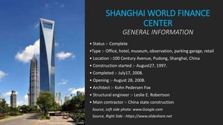 SHANGHAI WORLD FINANCE
CENTER
GENERAL INFORMATION
• Status :- Complete
•Type :- Office, hotel, museum, observation, parking garage, retail
• Location :-100 Century Avenue, Pudong, Shanghai, China
• Construction started :- August27, 1997.
• Completed :- July17, 2008.
• Opening :- August 28, 2008.
• Architect :- Kohn Pedersen Fox
• Structural engineer :- Leslie E. Robertson
• Main contractor :- China state construction
Source, Left side photo: www.Google.com
Source, Right Side : https://www.slideshare.net
 