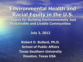 Environmental Health and
   Racial Equity in the U.S.
Strategies for Building Environmentally Just
   Sustainable and Livable Communities

               July 3, 2012

         Robert D. Bullard, Ph.D.
         School of Public Affairs
        Texas Southern University
          Houston, Texas USA
 