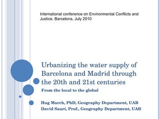 Urbanizing the water supply of Barcelona and Madrid through the 20th and 21st centuries From the local to the global Hug March, PhD, Geography Department, UAB David Saurí, Prof., Geography Department, UAB International conference on Environmental Conflicts and Justice, Barcelona, July 2010 