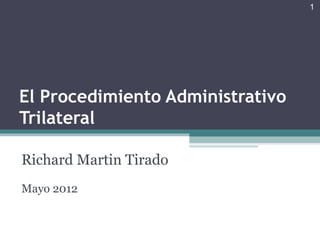 1




El Procedimiento Administrativo
Trilateral

Richard Martin Tirado
Mayo 2012
 