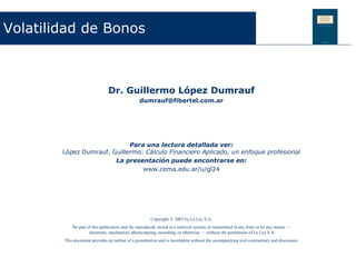 Volatilidad de Bonos



                               Dr. Guillermo López Dumrauf
                                                 dumrauf@fibertel.com.ar




                             Para una lectura detallada ver:
        López Dumrauf, Guillermo: Cálculo Financiero Aplicado, un enfoque profesional
                        La presentación puede encontrarse en:
                                 www.cema.edu.ar/u/gl24




                                                       Copyright © 2003 by La Ley S.A.
            No part of this publication may be reproduced, stored in a retrieval system, or transmitted in any form or by any means —
                     electronic, mechanical, photocopying, recording, or otherwise — without the permission of La Ley S.A.
        This document provides an outline of a presentation and is incomplete without the accompanying oral commentary and discussion.
 