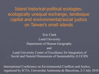 Island historical-political ecologies: ecologically unequal exchange, landesque capital and environmental/social justice on Taiwan’s small islands Eric Clark Lund University Department of Human Geography  and  Lund University Centre of Excellence for Integration of Social and Natural Dimensions of Sustainability (LUCID) International Conference on Environmental Conflicts and Justice, organized by ICTA, Universitat Autònoma de Barcelona, 2-3 July 2010  