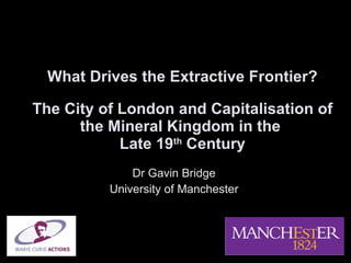 What Drives the Extractive Frontier? The City of London and Capitalisation of the Mineral Kingdom in the  Late 19 th  Century Dr Gavin Bridge University of Manchester 