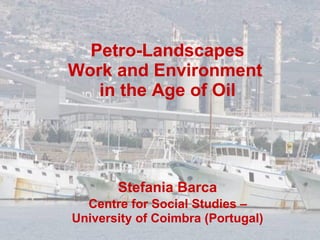 Petro-Landscapes Work and Environment  in the Age of Oil Stefania Barca   Centre for Social Studies –  University of Coimbra (Portugal) 