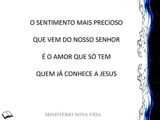 MINISTÉRIO NOVA VIDA
O SENTIMENTO MAIS PRECIOSO
QUE VEM DO NOSSO SENHOR
É O AMOR QUE SÓ TEM
QUEM JÁ CONHECE A JESUS
 