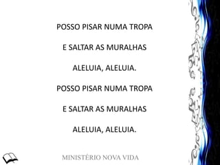 MINISTÉRIO NOVA VIDA
POSSO PISAR NUMA TROPA
E SALTAR AS MURALHAS
ALELUIA, ALELUIA.
POSSO PISAR NUMA TROPA
E SALTAR AS MURALHAS
ALELUIA, ALELUIA.
 