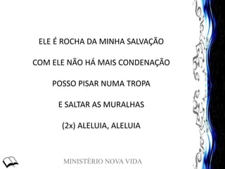 MINISTÉRIO NOVA VIDA
ELE É ROCHA DA MINHA SALVAÇÃO
COM ELE NÃO HÁ MAIS CONDENAÇÃO
POSSO PISAR NUMA TROPA
E SALTAR AS MURALHAS
(2x) ALELUIA, ALELUIA
 