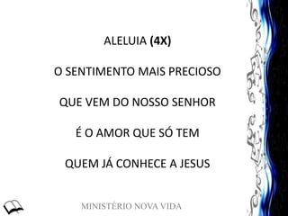 MINISTÉRIO NOVA VIDA
ALELUIA (4X)
O SENTIMENTO MAIS PRECIOSO
QUE VEM DO NOSSO SENHOR
É O AMOR QUE SÓ TEM
QUEM JÁ CONHECE A JESUS
 