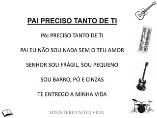 MINISTÉRIO NOVA VIDA
PAI PRECISO TANTO DE TI
PAI PRECISO TANTO DE TI
PAI EU NÃO SOU NADA SEM O TEU AMOR
SENHOR SOU FRÁGIL, SOU PEQUENO
SOU BARRO, PÓ E CINZAS
TE ENTREGO A MINHA VIDA
 