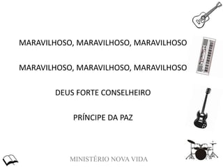 MINISTÉRIO NOVA VIDA
MARAVILHOSO, MARAVILHOSO, MARAVILHOSO
MARAVILHOSO, MARAVILHOSO, MARAVILHOSO
DEUS FORTE CONSELHEIRO
PRÍNCIPE DA PAZ
 