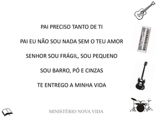 MINISTÉRIO NOVA VIDA
PAI PRECISO TANTO DE TI
PAI EU NÃO SOU NADA SEM O TEU AMOR
SENHOR SOU FRÁGIL, SOU PEQUENO
SOU BARRO, PÓ E CINZAS
TE ENTREGO A MINHA VIDA
 