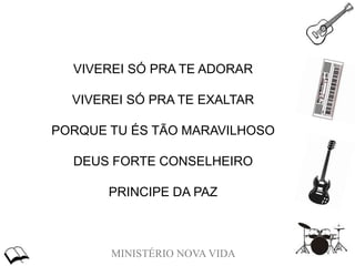MINISTÉRIO NOVA VIDA
VIVEREI SÓ PRA TE ADORAR
VIVEREI SÓ PRA TE EXALTAR
PORQUE TU ÉS TÃO MARAVILHOSO
DEUS FORTE CONSELHEIRO
PRINCIPE DA PAZ
 