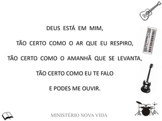 MINISTÉRIO NOVA VIDA
DEUS ESTÁ EM MIM,
TÃO CERTO COMO O AR QUE EU RESPIRO,
TÃO CERTO COMO O AMANHÃ QUE SE LEVANTA,
TÃO CERTO COMO EU TE FALO
E PODES ME OUVIR.
 