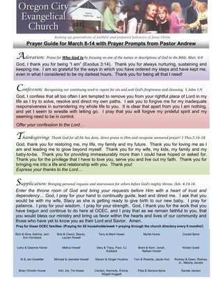 Prayer Guide for March 8-14 with Prayer Prompts from Pastor Andrew

Adoration: Praise for Who God Is by focusing on one of the names or descriptions of God in the Bible. Matt. 6:9
God, I thank you for being “I am” (Exodus 3:14). Thank you for always nurturing, sustaining and
keeping me. I am so grateful for the ways in which you have ordered my steps and have kept me,
even in what I considered to be my darkest hours. Thank you for being all that I need!


Confession: Recognizing our continuing need to repent for sin and seek God’s forgiveness and cleansing. 1 John 1:9
God, I confess that all too often I am tempted to remove you from your rightful place of Lord in my
life as I try to solve, resolve and direct my own paths. I ask you to forgive me for my inadequate
responsiveness in surrendering my whole life to you. It is clear that apart from you I am nothing,
and yet I seem to wrestle with letting go. I pray that you will forgive my prideful spirit and my
seeming need to be in control.
Offer your confession to the Lord…

Thanksgiving: Thank God for all He has done, direct praise to Him and recognize answered prayer! 1 Thes.5:16-18
God, thank you for restoring me, my life, my family and my future. Thank you for loving me as I
am and leading me to grow beyond myself. Thank you for my wife, my kids, my family and my
baby-to-be. Thank you for providing immeasurably more than I could have hoped or asked for.
Thank you for the privilege that I have to love you, serve you and live out my faith. Thank you for
bringing me into a life and relationship with you. Thank you!
Express your thanks to the Lord…


Supplication: Bringing personal requests and intercession for others before God’s mighty throne. Heb. 4:14-16
Enter the throne room of God and bring your requests before Him with a heart of trust and
dependency… God, I pray for your hand to continually guide, lead and direct me. I ask that you
would be with my wife, Stacy as she is getting ready to give birth to our new baby. I pray for
patience. I pray for your wisdom. I pray for your strength. God, I thank you for the work that you
have begun and continue to do here at OCEC, and I pray that as we remain faithful to you, that
you would bless our ministry and bring us favor within the hearts and lives of our community and
those who have yet to know you as their Lord and Savior. Amen.
Pray for these OCEC families: (Praying for 20 households/week = praying through the church directory every 9 months!)

Rich & Gina, Katrina, Jerri     Bob & Cheryl, Stacey,       Terry & Marti Hower           Myrtle Hume                Crystal Iijima
     Ann Hornbeck                  Lauren Howell


 Larry & Geannie Horne             Melina Howell           Gary & Tracy, Paul, CJ     Brent & Kerri, Jonah,          Kirsten Izzett
                                                                 Hubbard                 Nathan Hunter

    Al & Jan Hostetler        Michael & Jeanette Howell   Steven & Ginger Huckins   Tom & Roberta, Jacob Hurt   Rodney & Dawn, Rodney
                                                                                                                  Jr., Melody Jacobs

  Brian Christin House           Kim, Iris, Tre Hower     Carolyn, Kennedy, Emma,     Pete & Geneva Iijima          Sandie Jansen
                                                               Abigail Huggett
 