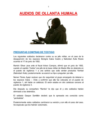 1
AUDIOS DE OLLANTA HUMALA
PRESUNTAS COMPRAS DE TESTIGO
Los siguientes soldados declararon contra su ex jefe militar, en el caso de la
desaparición de los esposos Benigno Sulca Castro y Natividad Ávila Rivera
ocurrido el 17 de junio de 1992.
Ramón Olivar Java ante el fiscal Arturo Campos, afirmó que en junio de 1992,
cuando el capitán “Carlos” era jefe de la base militar de Madre Mía vio detenida en
el puesto de vigilancia 1 a una señora que solía vender productos Yambal
(Natividad Ávila), posteriormente se acercó su hija a preguntar por ella.
Nemer Flores Ayapi sostuvo que dio seguridad al grupo encargado de detener a
los esposos Sulca – Ávila y confirmó que ella fue colocada en el puesto de
vigilancia 1, ahí había un calabozo. El varón estaba en otro calabozo cercano al
puesto de vigilancia 3.
Día después su compañero “Rambo” le dijo que él y otro soldados habían
eliminado a los detenidos.
El soldado Gaspar Santillán declaró que la apresada era conocida como
“yambalista”.
Posteriormente estos soldados cambiaron su versión y con ello el curso del caso.
Se especula que los habrían sobornado.
 