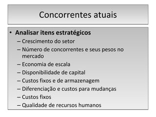 Concorrentes atuais Analisar itens estratégicos Crescimento do setor Número de concorrentes e seus pesos no mercado Economia de escala Disponibilidade de capital Custos fixos e de armazenagem Diferenciação e custos para mudanças Custos fixos Qualidade de recursos humanos 