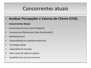 Concorrentes atuais Analisar Percepções e Valores do Cliente (CVA) Concorrentes Atuais Crescimento do setor (Lento? Rápido?) Concorrentes (Numerosos? Bem Equilibrados?) Marketing-share Disponibilidade de capital/investimento Tecnologia detida Capacidade de inovação Altos custos de saída do negócio Qualidade dos recursos humanos 