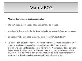 Matriz BCG Algumas desvantagens deste modelo são: alta participação de mercado não é o único fator de sucesso; crescimento de mercado não é o único indicador de atratividade de um mercado; às vezes um "abacaxi" pode gerar mais caixa que uma "vaca leiteira". De acordo com Bruce Henderson (criador da Matriz BCG): "Para ter sucesso, uma empresa precisa ter um portfólio de produtos com diferentes taxas de crescimento e diferentes participações no mercado. A composição deste portfólio é uma função do equilíbrio entre fluxos de caixa. Produtos de alto crescimento exigem injeções de dinheiro para crescer. Produtos de baixo crescimento devem gerar excesso de caixa. Ambos são necessários simultaneamente." 
